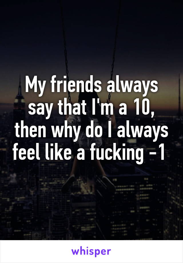 My friends always say that I'm a 10, then why do I always feel like a fucking -1  