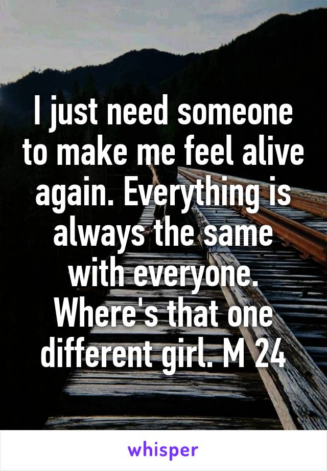 I just need someone to make me feel alive again. Everything is always the same with everyone. Where's that one different girl. M 24