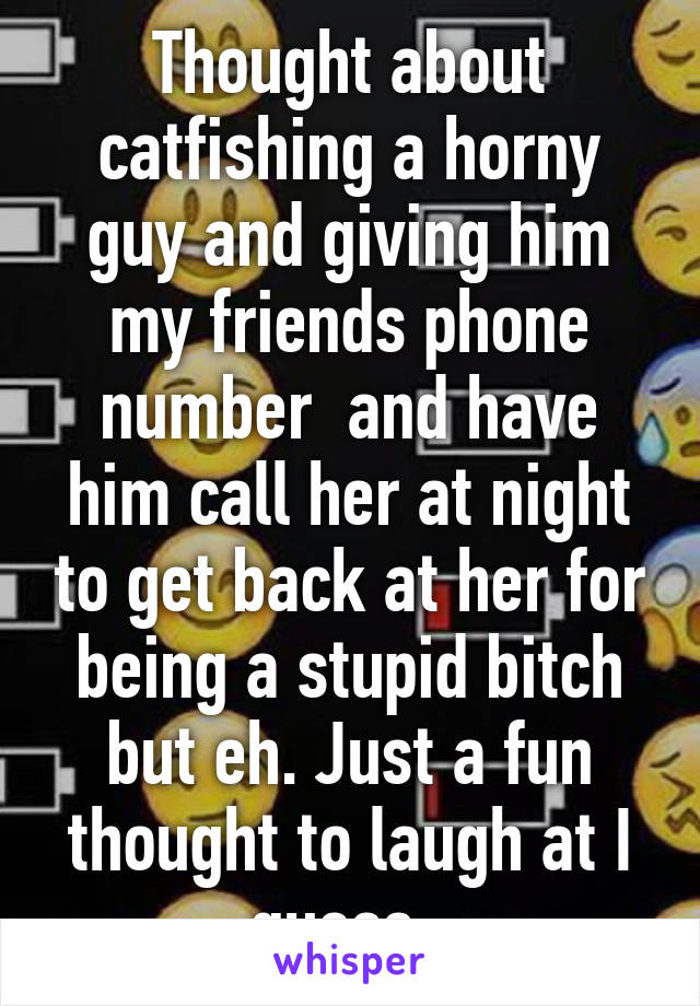 Thought about catfishing a horny guy and giving him my friends phone number  and have him call her at night to get back at her for being a stupid bitch but eh. Just a fun thought to laugh at I guess. 