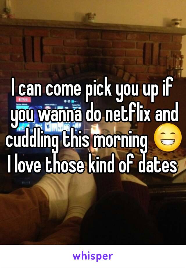 I can come pick you up if you wanna do netflix and cuddling this morning 😁
I love those kind of dates