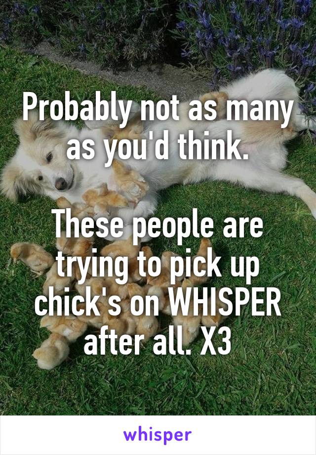 Probably not as many as you'd think.

These people are trying to pick up chick's on WHISPER after all. X3