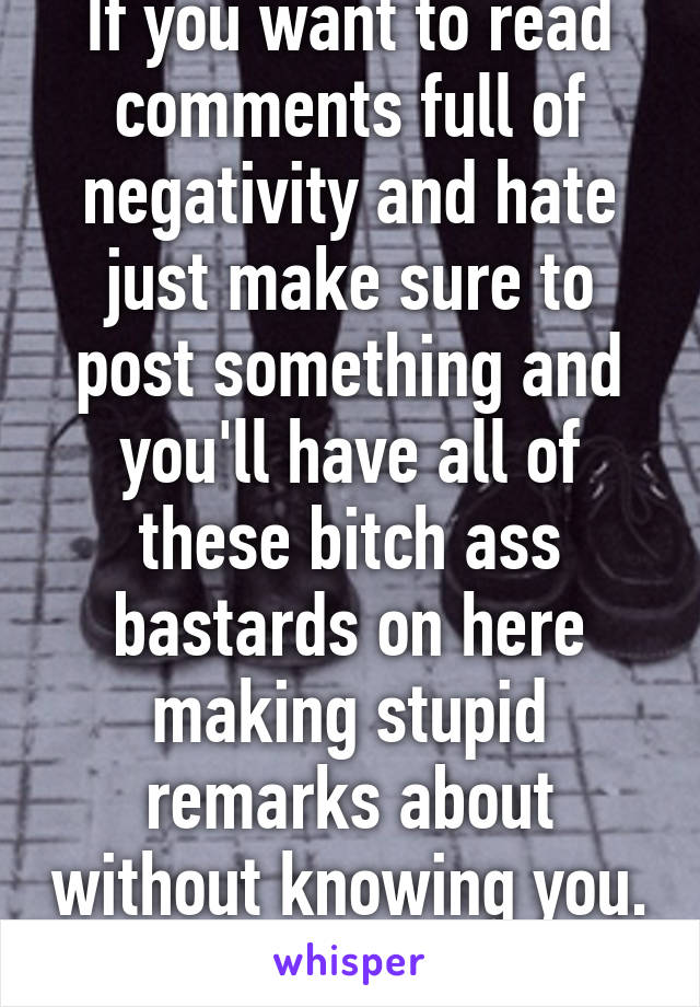 If you want to read comments full of negativity and hate just make sure to post something and you'll have all of these bitch ass bastards on here making stupid remarks about without knowing you. 