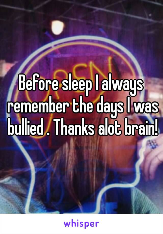 Before sleep I always remember the days I was bullied . Thanks alot brain!