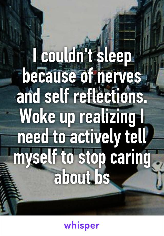 I couldn't sleep because of nerves and self reflections. Woke up realizing I need to actively tell myself to stop caring about bs