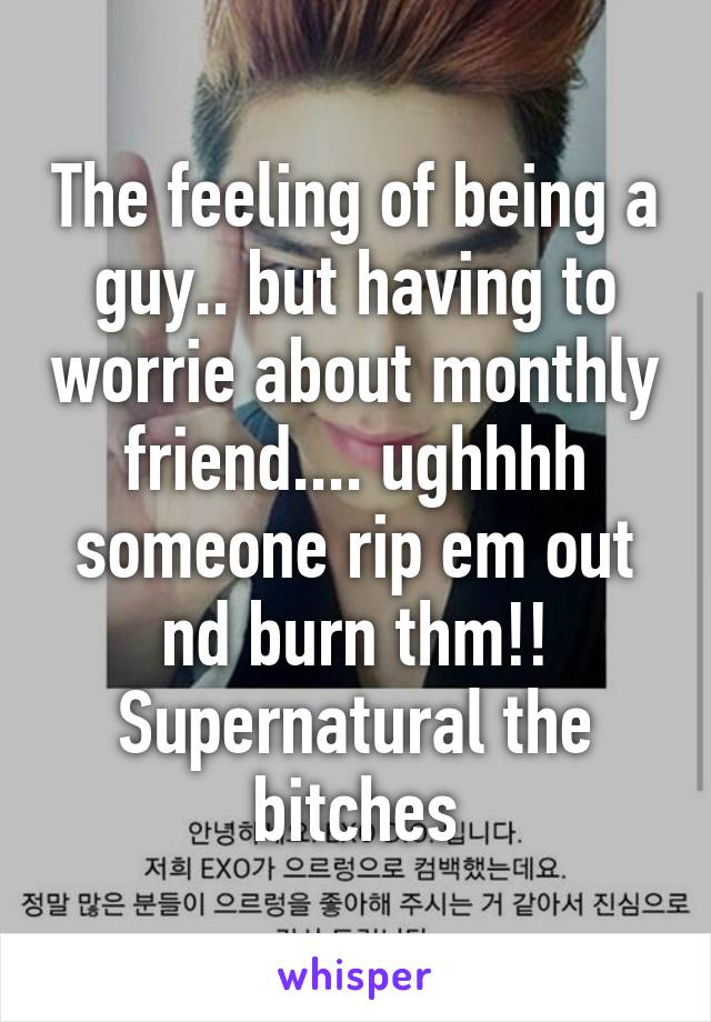 The feeling of being a guy.. but having to worrie about monthly friend.... ughhhh someone rip em out nd burn thm!! Supernatural the bitches