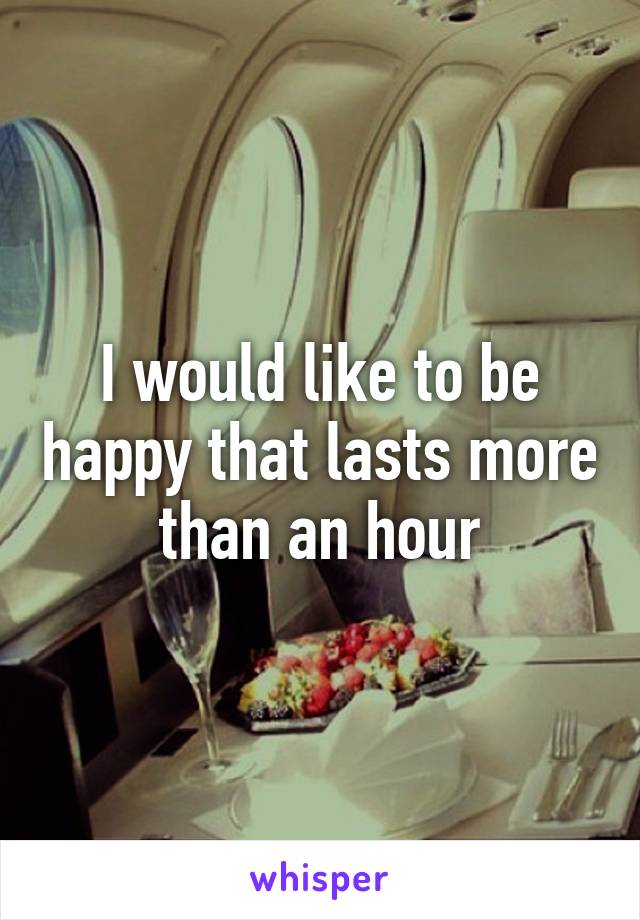 I would like to be happy that lasts more than an hour