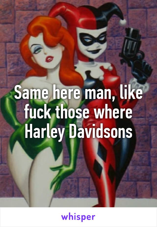 Same here man, like fuck those where Harley Davidsons