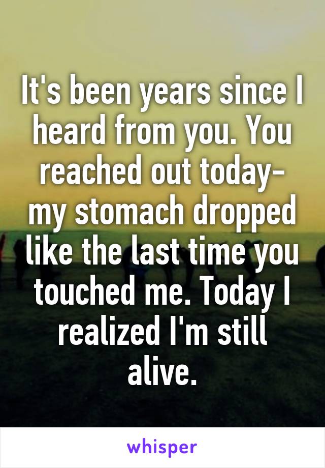 It's been years since I heard from you. You reached out today- my stomach dropped like the last time you touched me. Today I realized I'm still alive.