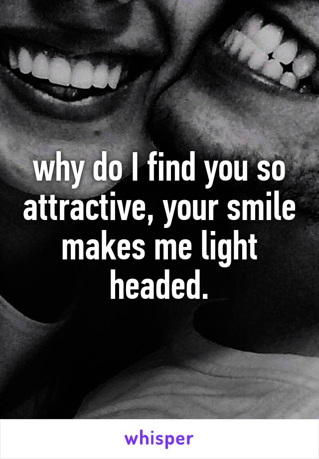 why do I find you so attractive, your smile makes me light headed.