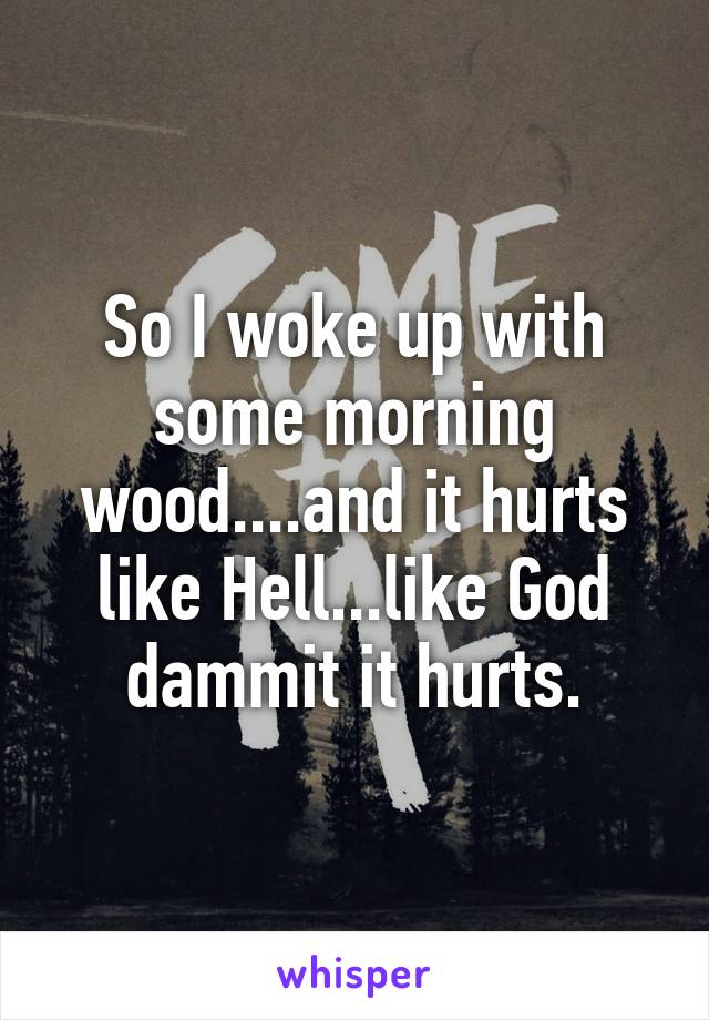 So I woke up with some morning wood....and it hurts like Hell...like God dammit it hurts.