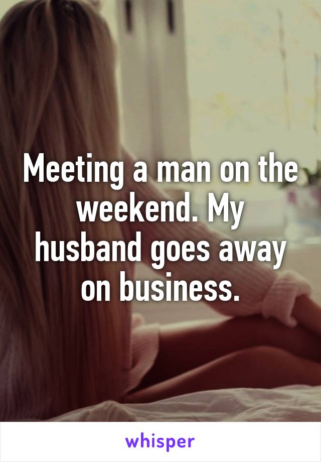 Meeting a man on the weekend. My husband goes away on business.