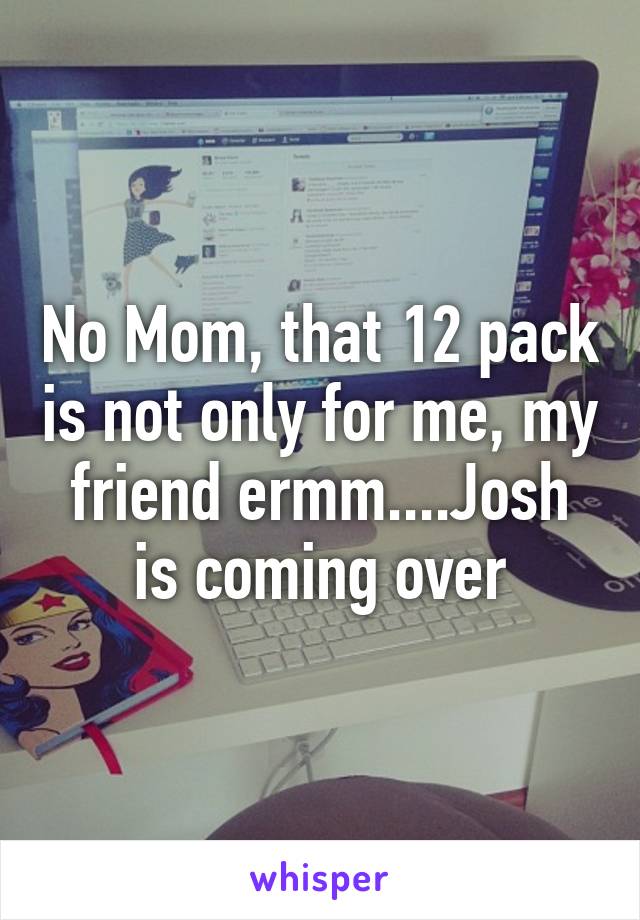 No Mom, that 12 pack is not only for me, my friend ermm....Josh is coming over