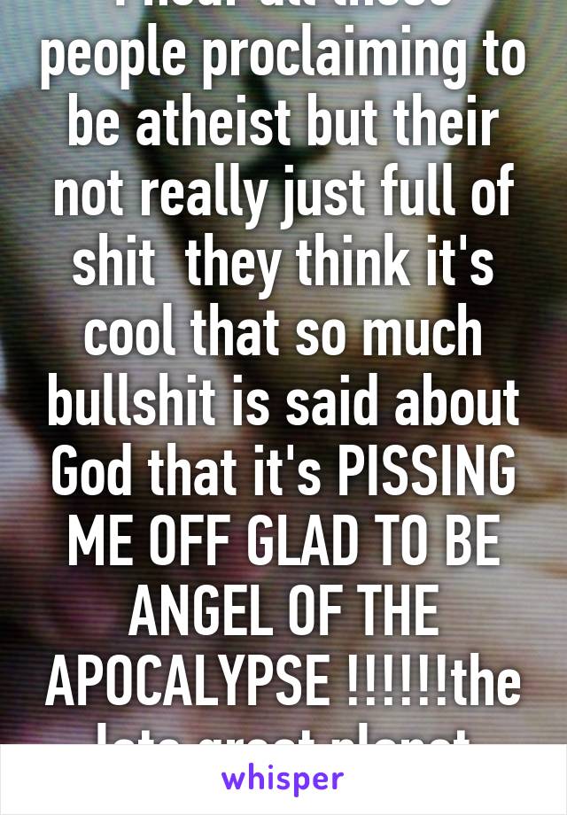 I hear all these people proclaiming to be atheist but their not really just full of shit  they think it's cool that so much bullshit is said about God that it's PISSING ME OFF GLAD TO BE ANGEL OF THE APOCALYPSE !!!!!!the late great planet earth !!  