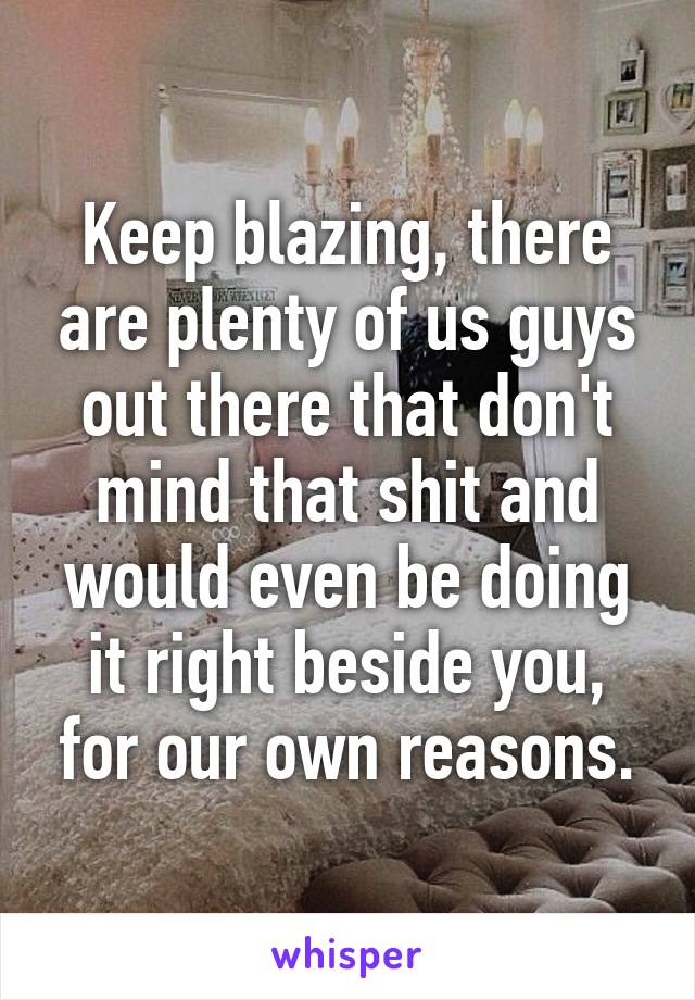 Keep blazing, there are plenty of us guys out there that don't mind that shit and would even be doing it right beside you, for our own reasons.