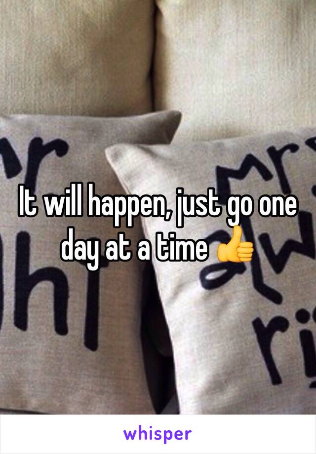 It will happen, just go one day at a time 👍