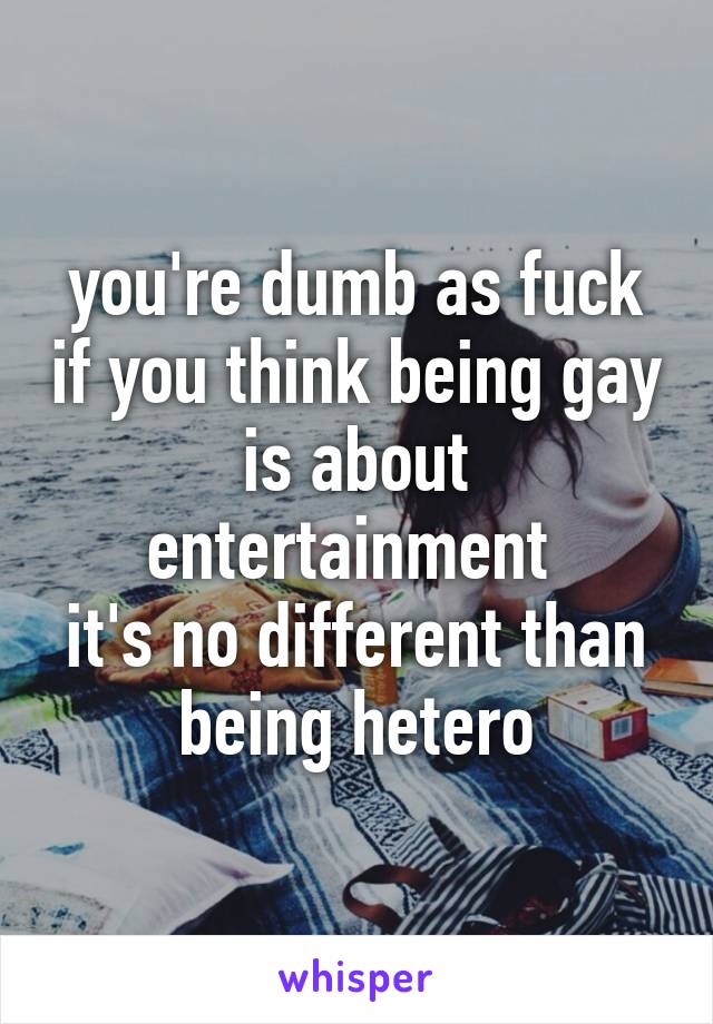 you're dumb as fuck if you think being gay is about entertainment 
it's no different than being hetero