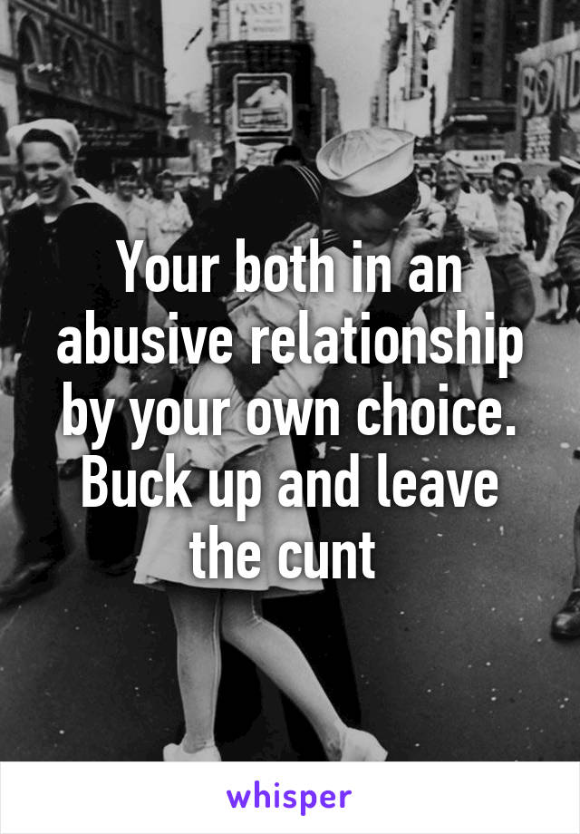 Your both in an abusive relationship by your own choice. Buck up and leave the cunt 