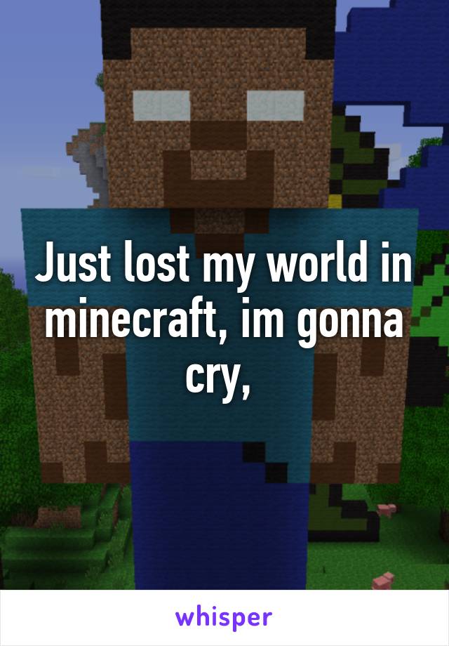 Just lost my world in minecraft, im gonna cry, 