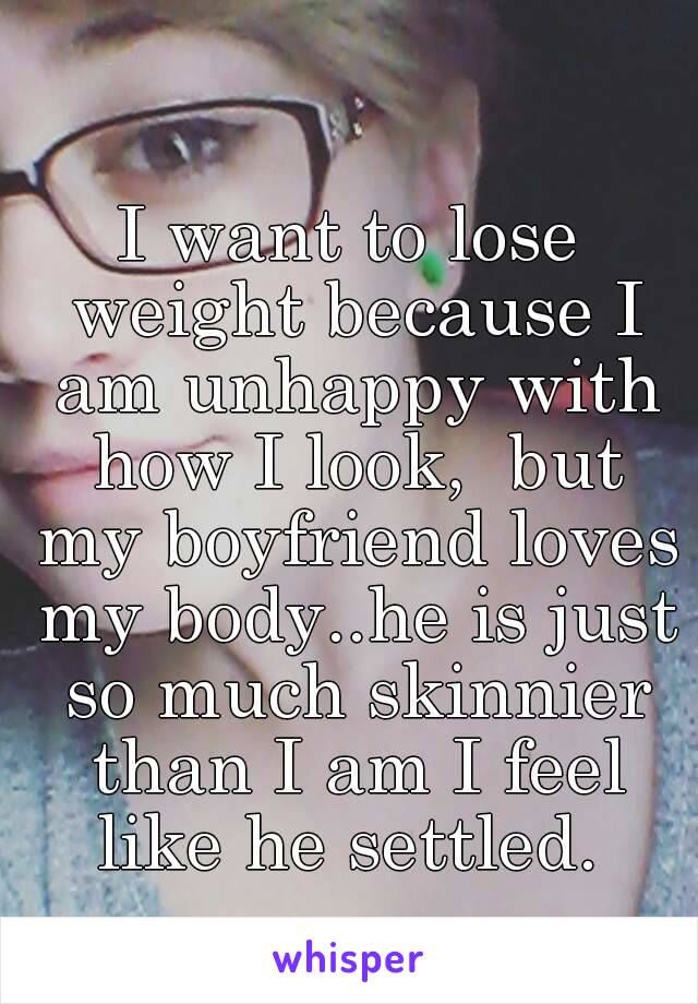 I want to lose weight because I am unhappy with how I look,  but my boyfriend loves my body..he is just so much skinnier than I am I feel like he settled. 