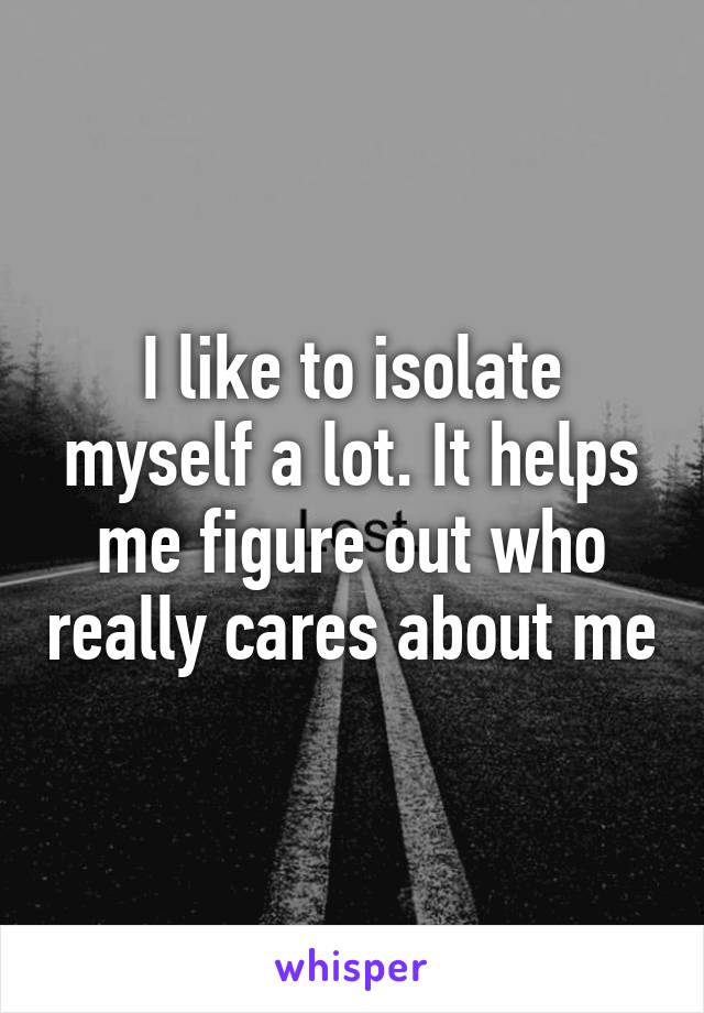 I like to isolate myself a lot. It helps me figure out who really cares about me