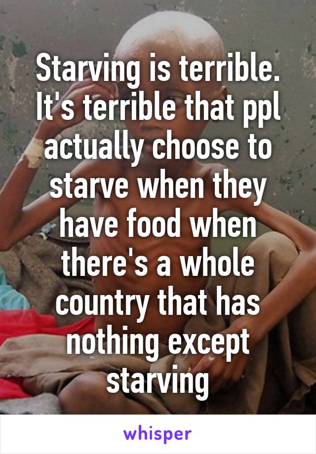 Starving is terrible. It's terrible that ppl actually choose to starve when they have food when there's a whole country that has nothing except starving