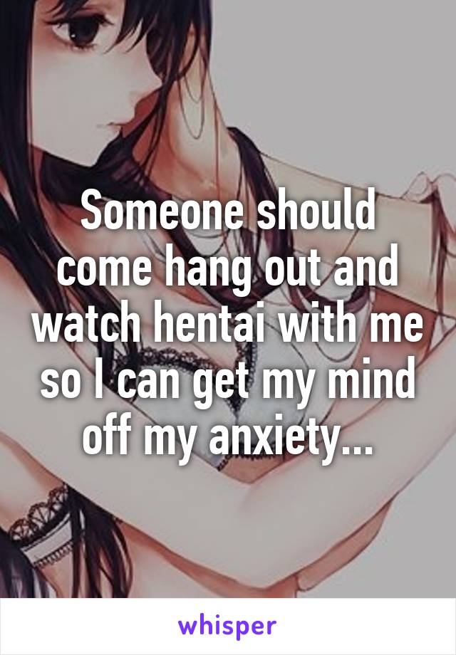 Someone should come hang out and watch hentai with me so I can get my mind off my anxiety...