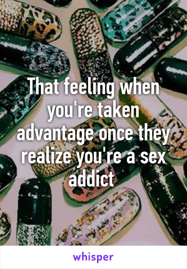 That feeling when you're taken advantage once they realize you're a sex addict 