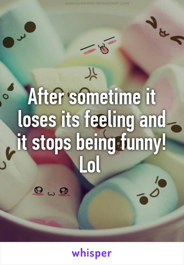 After sometime it loses its feeling and it stops being funny! Lol 