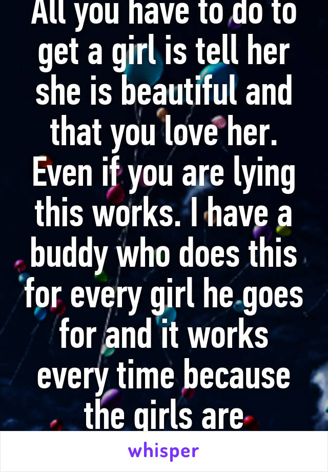 All you have to do to get a girl is tell her she is beautiful and that you love her. Even if you are lying this works. I have a buddy who does this for every girl he goes for and it works every time because the girls are insecure. 