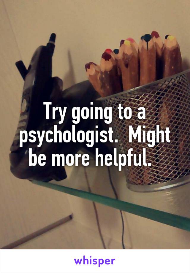 Try going to a psychologist.  Might be more helpful.  