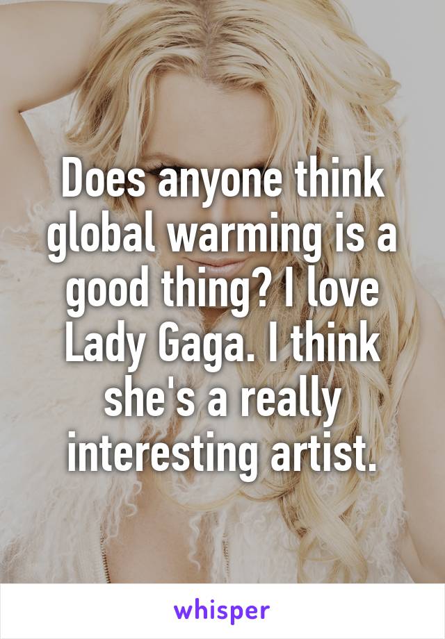 Does anyone think global warming is a good thing? I love Lady Gaga. I think she's a really interesting artist.