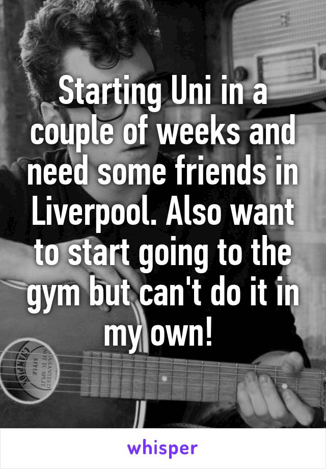 Starting Uni in a couple of weeks and need some friends in Liverpool. Also want to start going to the gym but can't do it in my own! 
