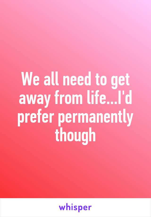 We all need to get away from life...I'd prefer permanently though