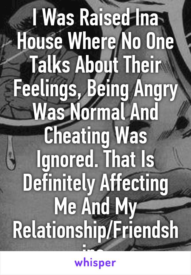 I Was Raised Ina House Where No One Talks About Their Feelings, Being Angry Was Normal And Cheating Was Ignored. That Is Definitely Affecting Me And My Relationship/Friendships.