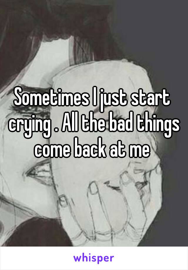 Sometimes I just start crying . All the bad things come back at me 