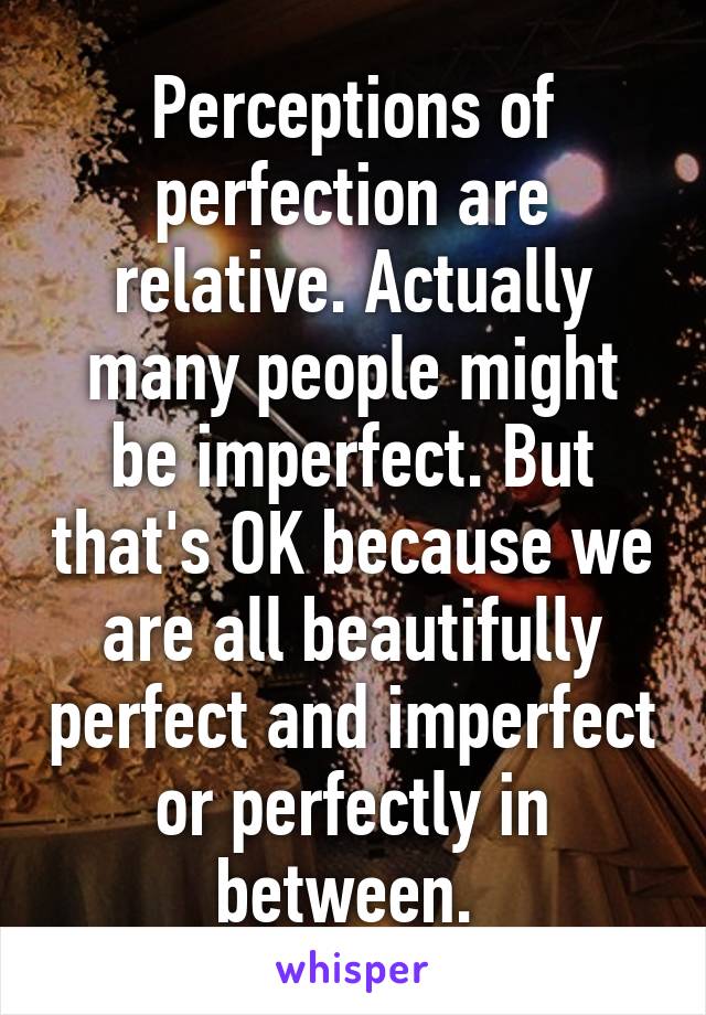 Perceptions of perfection are relative. Actually many people might be imperfect. But that's OK because we are all beautifully perfect and imperfect or perfectly in between. 