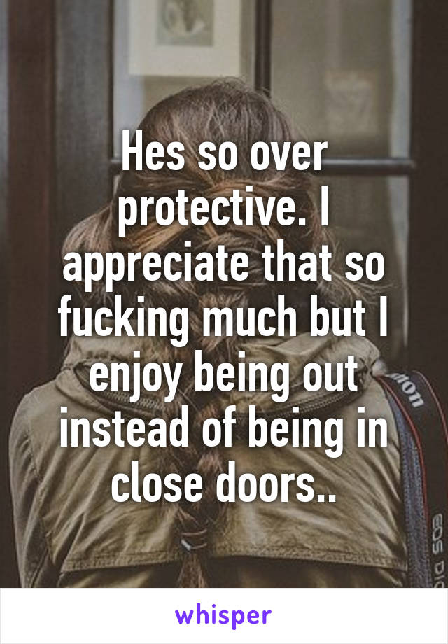 Hes so over protective. I appreciate that so fucking much but I enjoy being out instead of being in close doors..