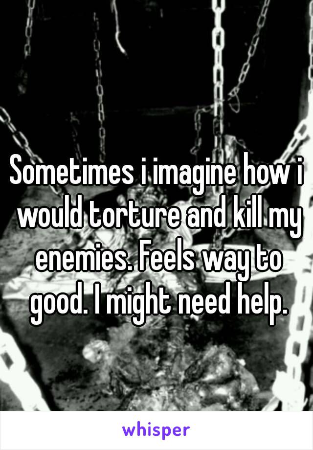 Sometimes i imagine how i would torture and kill my enemies. Feels way to good. I might need help.