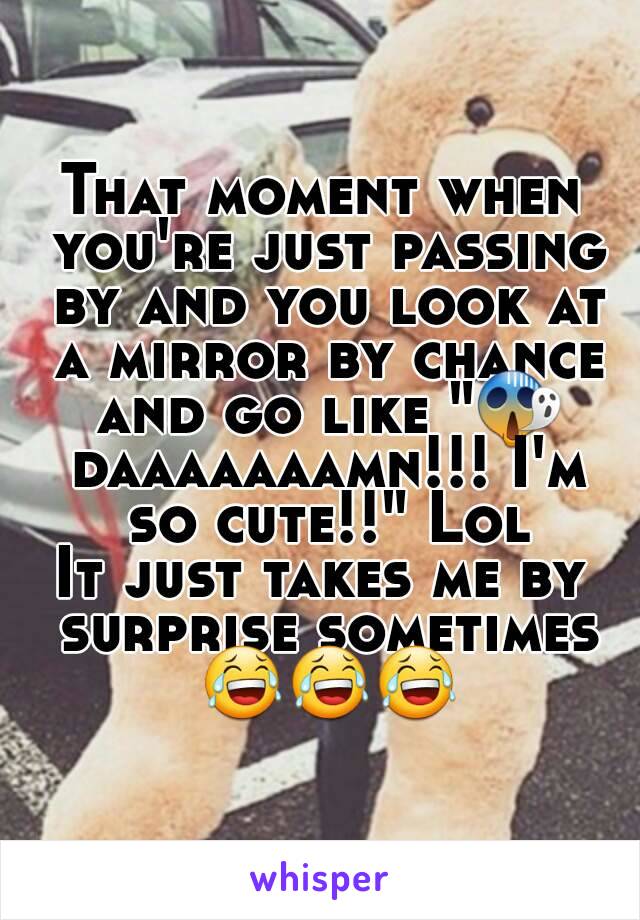 That moment when you're just passing by and you look at a mirror by chance and go like "😱 daaaaaaamn!!! I'm so cute!!" Lol
It just takes me by surprise sometimes 😂😂😂