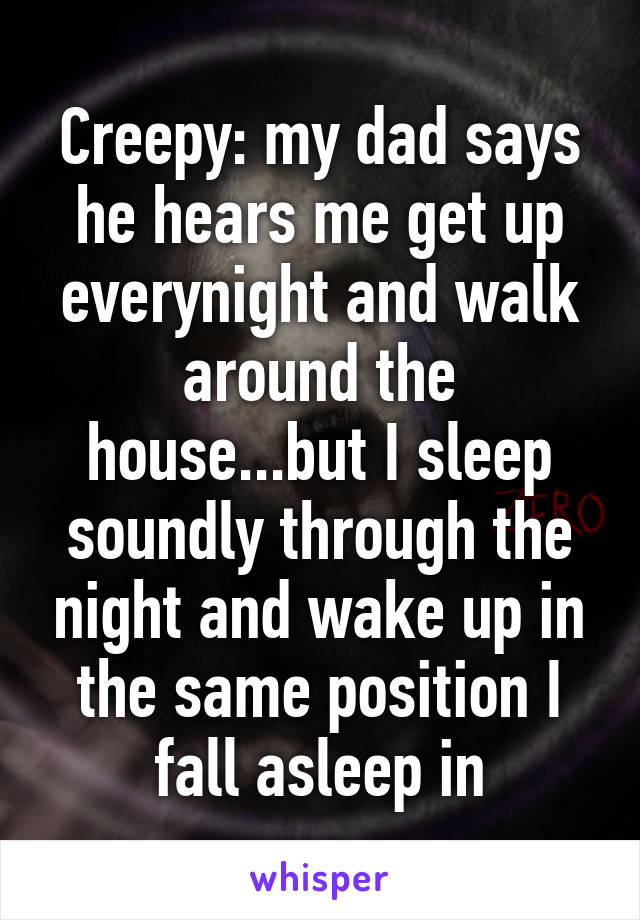 Creepy: my dad says he hears me get up everynight and walk around the house...but I sleep soundly through the night and wake up in the same position I fall asleep in