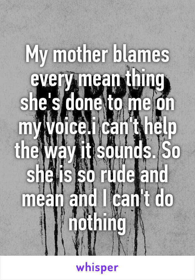 My mother blames every mean thing she's done to me on my voice.i can't help the way it sounds. So she is so rude and mean and I can't do nothing