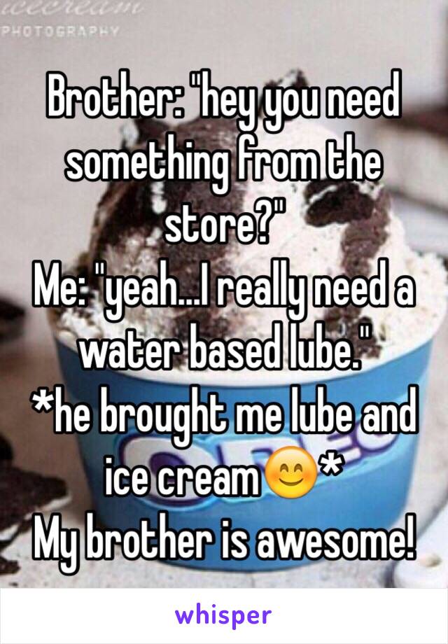 Brother: "hey you need something from the store?" 
Me: "yeah...I really need a water based lube."
*he brought me lube and ice cream😊*
My brother is awesome!