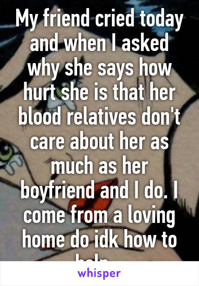 My friend cried today and when I asked why she says how hurt she is that her blood relatives don't care about her as much as her boyfriend and I do. I come from a loving home do idk how to help...