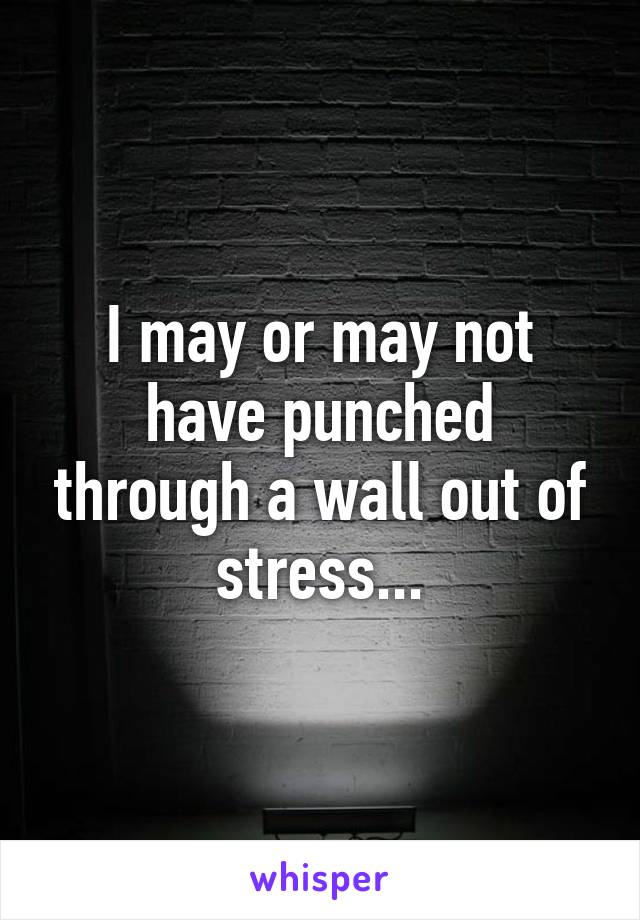 I may or may not have punched through a wall out of stress...