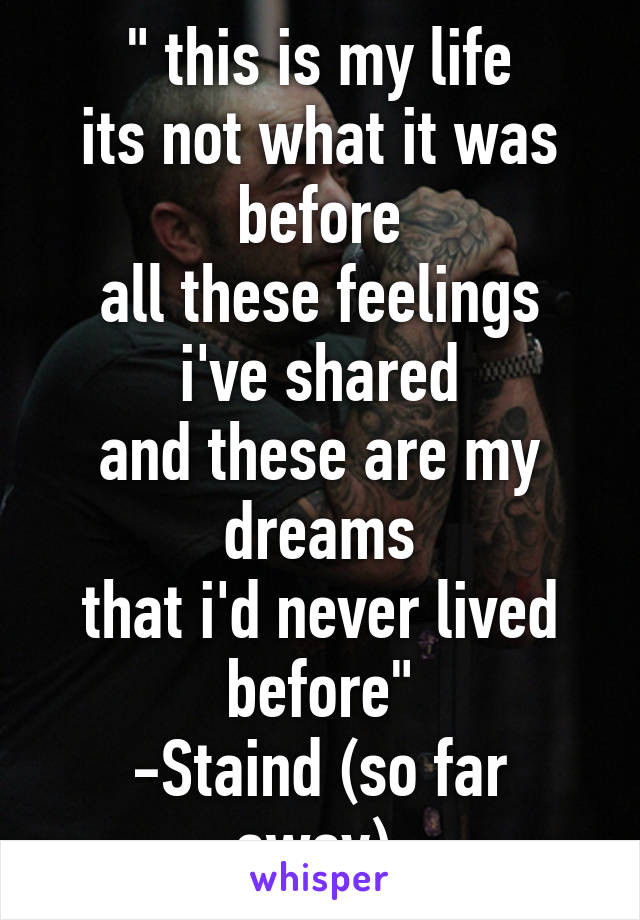 " this is my life
its not what it was before
all these feelings i've shared
and these are my dreams
that i'd never lived before"
-Staind (so far away) 