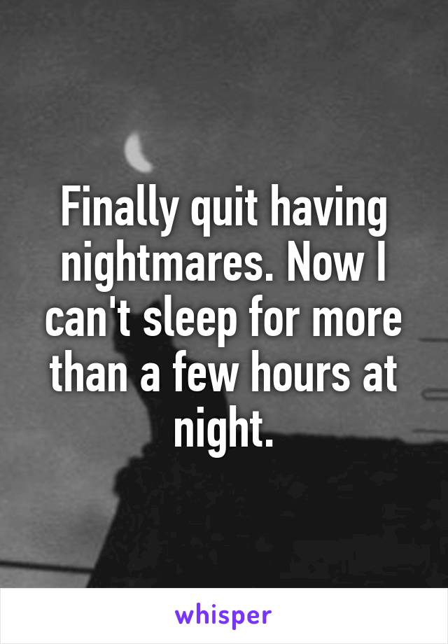 Finally quit having nightmares. Now I can't sleep for more than a few hours at night.