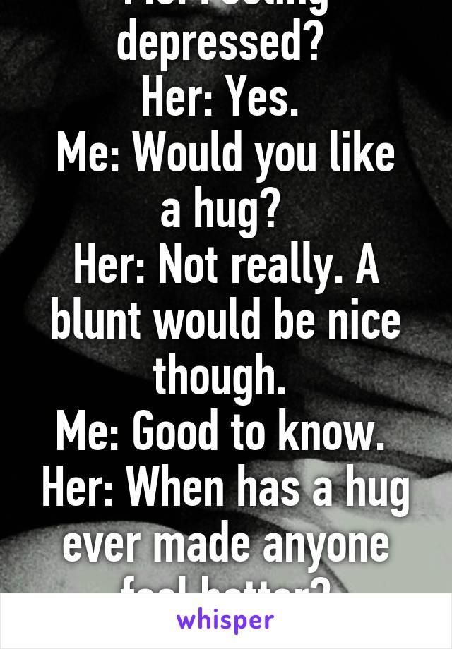 Me: Feeling depressed? 
Her: Yes. 
Me: Would you like a hug? 
Her: Not really. A blunt would be nice though. 
Me: Good to know. 
Her: When has a hug ever made anyone feel better?
