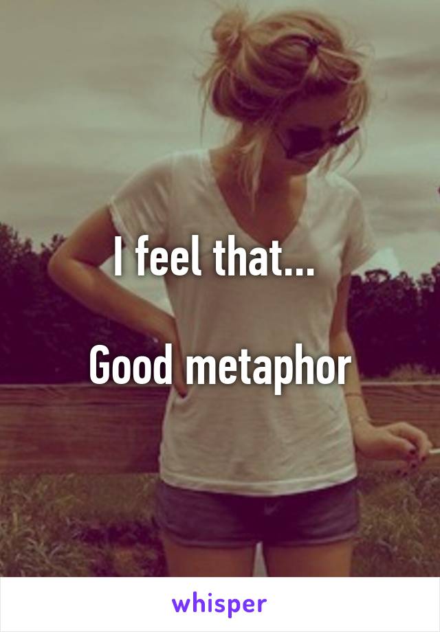 I feel that... 

Good metaphor