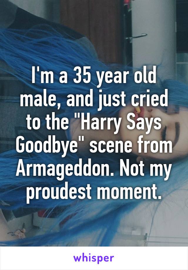 I'm a 35 year old male, and just cried to the "Harry Says Goodbye" scene from Armageddon. Not my proudest moment.