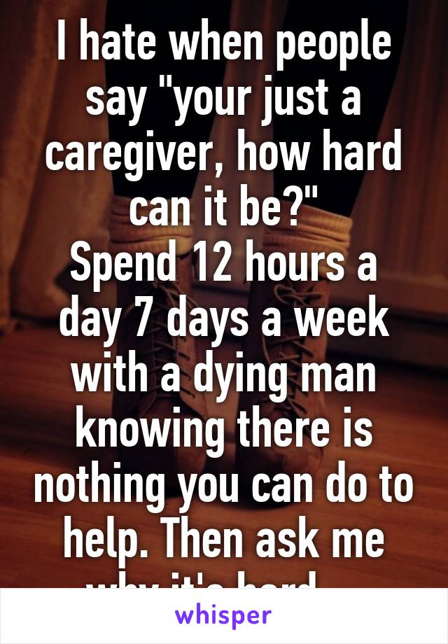 I hate when people say "your just a caregiver, how hard can it be?"
Spend 12 hours a day 7 days a week with a dying man knowing there is nothing you can do to help. Then ask me why it's hard... 